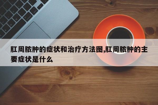 肛周脓肿的症状和治疗方法图,肛周脓肿的主要症状是什么