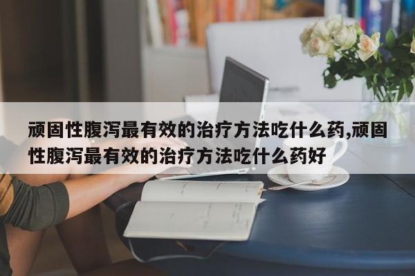 顽固性腹泻最有效的治疗方法吃什么药,顽固性腹泻最有效的治疗方法吃什么药好
