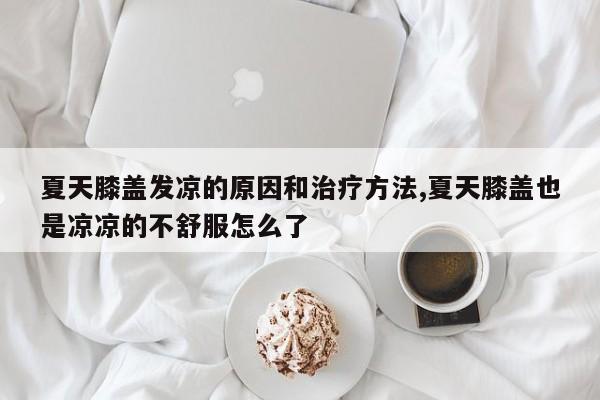 夏天膝盖发凉的原因和治疗方法,夏天膝盖也是凉凉的不舒服怎么了