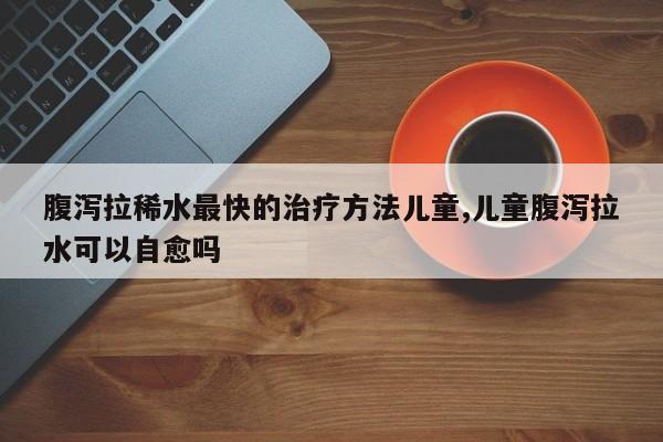 腹泻拉稀水最快的治疗方法儿童,儿童腹泻拉水可以自愈吗