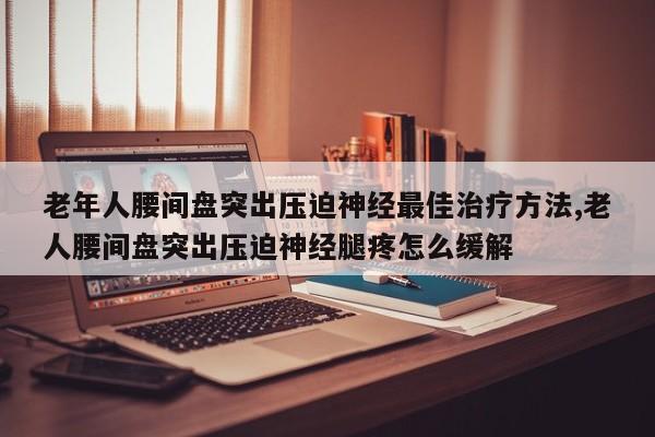 老年人腰间盘突出压迫神经最佳治疗方法,老人腰间盘突出压迫神经腿疼怎么缓解
